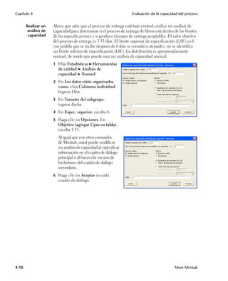 Capítulo 4                                                           Evaluación de la capacidad del proceso


       Realizar un    Ahora que sabe que el proceso de entrega está bajo control, realice un análisis de
        análisis de   capacidad para determinar si el proceso de entrega de libros está dentro de los límites
        capacidad     de las especificaciones y si produce tiempos de entrega aceptables. El valor objetivo
                      del proceso de entrega es 3.33 días. El límite superior de especificación (LSE) es 6
                      (un pedido que se recibe después de 6 días se considera atrasado); no se identifica
                      un límite inferior de especificación (LIE). La distribución es aproximadamente
                      normal, de modo que puede usar un análisis de capacidad normal.
                      1 Elija Estadísticas ➤ Herramientas
                         de calidad ➤ Análisis de
                         capacidad ➤ Normal.
                      2 En Los datos están organizados
                         como, elija Columna individual.
                         Ingrese Días.
                      3 En Tamaño del subgrupo,
                         ingrese Fecha.
                      4 En Espec. superior, escriba 6.

                      5 Haga clic en Opciones. En
                         Objetivo (agregar Cpm en tabla),
                         escriba 3.33.
                         Al igual que con otros comandos
                         de Minitab, usted puede modificar
                         un análisis de capacidad al especificar
                         información en el cuadro de diálogo
                         principal o al hacer clic en uno de
                         los botones del cuadro de diálogo
                         secundario.
                      6 Haga clic en Aceptar en cada
                         cuadro de diálogo.




4-10                                                                                           Meet Minitab
 