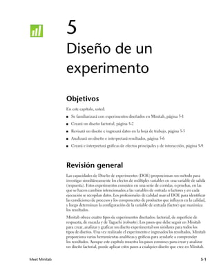 5
               Diseño de un
               experimento
               Objetivos
               En este capítulo, usted:
               ■   Se familiarizará con experimentos diseñados en Minitab, página 5-1
               ■   Creará un diseño factorial, página 5-2
               ■   Revisará un diseño e ingresará datos en la hoja de trabajo, página 5-5
               ■   Analizará un diseño e interpretará resultados, página 5-6
               ■   Creará e interpretará gráficas de efectos principales y de interacción, página 5-9




               Revisión general
               Las capacidades de Diseño de experimentos (DOE) proporcionan un método para
               investigar simultáneamente los efectos de múltiples variables en una variable de salida
               (respuesta). Estos experimentos consisten en una serie de corridas, o pruebas, en las
               que se hacen cambios intencionados a las variables de entrada o factores y en cada
               ejecución se recopilan datos. Los profesionales de calidad usan el DOE para identificar
               las condiciones de procesos y los componentes de productos que influyen en la calidad,
               y luego determinan la configuración de la variable de entrada (factor) que maximiza
               los resultados.
               Minitab ofrece cuatro tipos de experimentos diseñados: factorial, de superficie de
               respuesta, de mezcla y de Taguchi (robusto). Los pasos que debe seguir en Minitab
               para crear, analizar y graficar un diseño experimental son similares para todos los
               tipos de diseños. Una vez realizado el experimento e ingresados los resultados, Minitab
               proporciona varias herramientas analíticas y gráficas para ayudarle a comprender
               los resultados. Aunque este capítulo muestra los pasos comunes para crear y analizar
               un diseño factorial, puede aplicar estos pasos a cualquier diseño que cree en Minitab.


Meet Minitab                                                                                       5-1
 