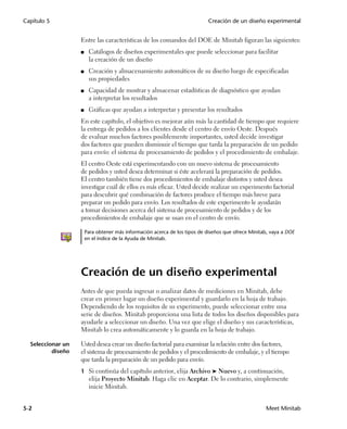 Capítulo 5                                                                  Creación de un diseño experimental


                   Entre las características de los comandos del DOE de Minitab figuran las siguientes:
                   ■    Catálogos de diseños experimentales que puede seleccionar para facilitar
                        la creación de un diseño
                   ■    Creación y almacenamiento automáticos de su diseño luego de especificadas
                        sus propiedades
                   ■    Capacidad de mostrar y almacenar estadísticas de diagnóstico que ayudan
                        a interpretar los resultados
                   ■    Gráficas que ayudan a interpretar y presentar los resultados
                   En este capítulo, el objetivo es mejorar aún más la cantidad de tiempo que requiere
                   la entrega de pedidos a los clientes desde el centro de envío Oeste. Después
                   de evaluar muchos factores posiblemente importantes, usted decide investigar
                   dos factores que pueden disminuir el tiempo que tarda la preparación de un pedido
                   para envío: el sistema de procesamiento de pedidos y el procedimiento de embalaje.
                   El centro Oeste está experimentando con un nuevo sistema de procesamiento
                   de pedidos y usted desea determinar si éste acelerará la preparación de pedidos.
                   El centro también tiene dos procedimientos de embalaje distintos y usted desea
                   investigar cuál de ellos es más eficaz. Usted decide realizar un experimento factorial
                   para descubrir qué combinación de factores produce el tiempo más breve para
                   preparar un pedido para envío. Los resultados de este experimento le ayudarán
                   a tomar decisiones acerca del sistema de procesamiento de pedidos y de los
                   procedimientos de embalaje que se usan en el centro de envío.

                       Para obtener más información acerca de los tipos de diseños que ofrece Minitab, vaya a DOE
                       en el índice de la Ayuda de Minitab.




                   Creación de un diseño experimental
                   Antes de que pueda ingresar o analizar datos de mediciones en Minitab, debe
                   crear en primer lugar un diseño experimental y guardarlo en la hoja de trabajo.
                   Dependiendo de los requisitos de su experimento, puede seleccionar entre una
                   serie de diseños. Minitab proporciona una lista de todos los diseños disponibles para
                   ayudarle a seleccionar un diseño. Una vez que elige el diseño y sus características,
                   Minitab lo crea automáticamente y lo guarda en la hoja de trabajo.

  Seleccionar un   Usted desea crear un diseño factorial para examinar la relación entre dos factores,
          diseño   el sistema de procesamiento de pedidos y el procedimiento de embalaje, y el tiempo
                   que tarda la preparación de un pedido para envío.
                   1 Si continúa del capítulo anterior, elija Archivo ➤ Nuevo y, a continuación,
                        elija Proyecto Minitab. Haga clic en Aceptar. De lo contrario, simplemente
                        inicie Minitab.


5-2                                                                                                 Meet Minitab
 