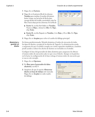 Capítulo 5                                                                      Creación de un diseño experimental


                      1 Haga clic en Factores.
                      2 Haga clic en la primera fila de la columna
                         Nombre para cambiar el nombre del primer
                         factor. Luego, use las teclas de flecha para
                         navegar dentro de la tabla, moviéndose entre las
                         filas o hacia abajo por las columnas. En la fila de:
                         ■   Factor A, escriba Sist Orden en Nombre,
                             Nuevo en Bajo, y Actual en Alto. En Tipo,
                             elija Texto.
                         ■   Factor B, escriba Paquete en Nombre, A en Bajo, y B en Alto. En Tipo,
                             elija Texto.
                      3 Haga clic en Aceptar para volver al cuadro de diálogo principal.

      Aleatorizar y   En forma predeterminada, Minitab aleatoriza el orden de ejecución de todos
       guardar un     los tipos de diseños, excepto de los diseños de Taguchi. La aleatorización ayuda
            diseño    a asegurarse de que el modelo cumpla con ciertos supuestos estadísticos y también
                      puede ayudar a reducir los efectos de factores no incluidos en el estudio.
                      Configure la base del generador de datos aleatorios para asegurarse de obtener
                      el mismo orden de ejecución cada vez que crea el diseño. Aunque en la práctica
                      no lo haría, la configuración de la base entrega el mismo orden de ejecución que
                      se usa en este ejemplo.
                      1 Haga clic en Opciones.

                      2 En Base para el generador de datos
                         aleatorios, escriba 9.
                      3 Asegúrese de que la opción Almacenar
                         diseño en hoja de trabajo esté marcada.
                         Haga clic en Aceptar en cada cuadro
                         de diálogo.




5-4                                                                                                  Meet Minitab
 