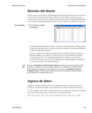 Revisión del diseño                                                                     Diseño de un experimento


                      Revisión del diseño
                      Cada vez que crea un diseño, Minitab guarda la información del diseño y los factores
                      en las columnas de la hoja de trabajo. Abra la ventana Datos actual para ver la
                      estructura de un diseño común. También puede abrir la hoja de trabajo DOE.MTW
                      en la carpeta de datos Meet Minitab, que incluye el diseño y los datos de respuesta.

   Ver un diseño      1 Elija Ventana ➤ Hoja
                         de trabajo 1.




                         La columna OrdenCorrida (C2), que se determina en forma aleatoria, indica el orden
                         en que debe recopilar datos. Si usted no aleatoriza un diseño, las columnas OrdenEst
                         y OrdenCorrida quedan iguales.
                         En este ejemplo, como usted no agregó puntos centrales ni bloqueó el diseño,
                         Minitab establece en 1 todos los valores de C3 y C4. Los factores se guardan
                         en las columnas C5 y C6, etiquetadas Sist Orden y Paquete. Como ingresó
                         los niveles de factores en el cuadro de diálogo secundario Factores, usted puede
                         ver los niveles reales en la hoja de trabajo.

                       Puede usar Estadística ➤ DOE ➤ Mostrar diseño para alternar entre una pantalla de orden
                       aleatorio y estándar, y entre una pantalla codificada y no codificada en la hoja de trabajo.
                       Para cambiar la configuración o los nombres de los factores, use Estadísticas ➤ DOE ➤
                       Modificar diseño. Si sólo necesita cambiar los nombres de los factores, puede escribirlos
                       directamente en la ventana Datos actual.




                      Ingreso de datos
                      Luego de realizar el experimento y de recopilar los datos, usted puede ingresar
                      los datos en la hoja de trabajo. La característica que mide se denomina respuesta.
                      En este ejemplo, usted mide el número de horas necesarias para preparar un pedido
                      para envío. Del experimento, usted obtuvo los siguientes datos:
                      14.72 9.62 13.81 7.97 12.52 13.78 14.64 9.41 13.89 13.89 12.57 14.06




Meet Minitab                                                                                                       5-5
 