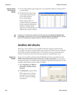 Capítulo 5                                                                                  Análisis del diseño


  Ingresar datos    1 En la ventana Datos actual, haga clic en la celda del nombre de columna de C7
    en la hoja de      y escriba Horas.
          trabajo
                    2 Escriba las horas observadas
                       enumeradas anteriormente
                       en la columna Horas
                       de la ventana Datos.
                       Puede ingresar datos en
                       cualquier columna, excepto en
                       las que contienen información
                       de diseño. También puede
                       ingresar varias respuestas para un
                       experimento, una por columna.


                     Imprima un formulario de recopilación de datos seleccionando Archivo ➤ Imprimir hoja
                     de trabajo y asegurándose de que la opción Imprimir líneas de la cuadrícula esté marcada.
                     Use este formulario para registrar mediciones mientras realiza el experimento.




                    Análisis del diseño
                    Ahora que creó un diseño y que recopiló los datos de respuesta, puede ajustar
                    un modelo a los datos y generar gráficas para evaluar los efectos. Use los resultados
                    del modelo ajustado y las gráficas para ver los factores que son importantes para
                    reducir el número de horas necesarias para preparar un pedido para envío.

       Ajustar un   Como creó y guardó un diseño factorial, Minitab activa los comandos de menú
         modelo     DOE ➤ Factorial Analizar diseño factorial y Gráficas factoriales. En este punto,
                    usted puede ajustar un modelo o generar gráficas, dependiendo del diseño. En este
                    ejemplo, usted ajusta en primer lugar el modelo.
                    1 Elija Estadísticas ➤ DOE ➤
                       Factorial ➤ Analizar diseño
                       factorial.
                    2 En Respuestas, ingrese Horas.
                       Debe ingresar una columna
                       de respuesta antes de poder
                       abrir los cuadros de diálogo
                       secundarios.




5-6                                                                                              Meet Minitab
 