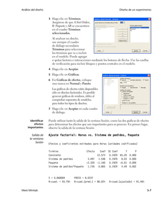 Análisis del diseño                                                               Diseño de un experimento


                      3 Haga clic en Términos.
                         Asegúrese de que A Sist Orden,
                         B: Paquete y AB se encuentren
                         en el cuadro Términos
                         seleccionados.
                         Al analizar un diseño,
                         use siempre el cuadro
                         de diálogo secundario
                         Términos para seleccionar
                         los términos que va a incluir
                         en el modelo. Puede agregar
                         o quitar factores e interacciones mediante los botones de flecha. Use las casillas
                         de verificación para incluir bloques y puntos centrales en el modelo.
                      4 Haga clic en Aceptar.

                      5 Haga clic en Gráficas.

                      6 En Gráficas de efectos, coloque
                         una marca en Normal y Pareto.
                         Las gráficas de efectos están disponibles
                         sólo en diseños factoriales. Es posible
                         generar gráficas de residuos, útiles al
                         comprobar supuestos de modelos,
                         para todos los tipos de diseños.
                      7 Haga clic en Aceptar en cada cuadro
                         de diálogo.

       Identificar    Puede utilizar tanto la salida de la ventana Sesión, como las dos gráficas de efectos
          efectos     para determinar los efectos que son importantes para su proceso. En primer lugar,
     importantes      observe la salida de la ventana Sesión.

         Salida de    Ajuste factorial: Horas vs. Sistema de pedidos, Paquete
       la ventana
            Sesión    Efectos y coeficientes estimados para Horas (unidades codificadas)

                      Término                          Efecto   Coef SE Coef    T             P
                      Constante                               12.573 0.1929 65.20         0.000
                      Sistema de pedidos                3.097 1.548 0.1929 8.03           0.000
                      Paquete                          -2.320 -1.160 0.1929 -6.01         0.000
                      Sistema de pedidos*Paquete        1.730 0.865 0.1929 4.49           0.002



                      S = 0.668069          PRESS = 8.0337
                      R-cuad. = 93.79%      R-cuad.(pred.) = 86.02%      R-cuad.(ajustado) = 91.46%


Meet Minitab                                                                                             5-7
 