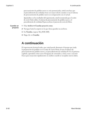 Capítulo 5                                                                               A continuación


                      procesamiento de pedidos nuevo es más pronunciada, usted concluye que
                      el procedimiento de embalaje tiene un mayor efecto cuando se usa el sistema
                      de procesamiento de pedidos nuevo en comparación con el actual.
                      Apoyándose en los resultados del experimento, usted recomienda que el centro
                      de envío Oeste utilice el sistema de procesamiento de pedidos nuevo y el
                      procedimiento de embalaje B para acelerar el proceso de envío de libros.

       Guardar un   1 Elija Archivo ➤ Guardar proyecto como.
         proyecto
                    2 Navegue hasta la carpeta en la que desea guardar sus archivos.

                    3 En Nombre, ingrese Mi_DOE.MPJ.

                    4 Haga clic en Guardar.




                    A continuación
                    El experimento factorial indica que usted puede disminuir el tiempo que tarda
                    la preparación de pedidos en el centro de envío Oeste al usar el sistema de
                    procesamiento de pedidos nuevo y el procedimiento de embalaje B. En el próximo
                    capítulo, aprenderá cómo usar el lenguaje de comandos y cómo crear y ejecutar
                    Execs para reejecutar rápidamente un análisis cuando se recopilan nuevos datos.




5-12                                                                                      Meet Minitab
 