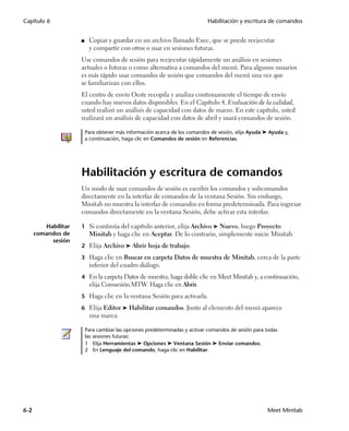 Capítulo 6                                                                  Habilitación y escritura de comandos


                     ■    Copiar y guardar en un archivo llamado Exec, que se puede reejecutar
                          y compartir con otros o usar en sesiones futuras.
                     Use comandos de sesión para reejecutar rápidamente un análisis en sesiones
                     actuales o futuras o como alternativa a comandos del menú. Para algunos usuarios
                     es más rápido usar comandos de sesión que comandos del menú una vez que
                     se familiarizan con ellos.
                     El centro de envío Oeste recopila y analiza continuamente el tiempo de envío
                     cuando hay nuevos datos disponibles. En el Capítulo 4, Evaluación de la calidad,
                     usted realizó un análisis de capacidad con datos de marzo. En este capítulo, usted
                     realizará un análisis de capacidad con datos de abril y usará comandos de sesión.

                         Para obtener más información acerca de los comandos de sesión, elija Ayuda ➤ Ayuda y,
                         a continuación, haga clic en Comandos de sesión en Referencias.




                     Habilitación y escritura de comandos
                     Un modo de usar comandos de sesión es escribir los comandos y subcomandos
                     directamente en la interfaz de comandos de la ventana Sesión. Sin embargo,
                     Minitab no muestra la interfaz de comandos en forma predeterminada. Para ingresar
                     comandos directamente en la ventana Sesión, debe activar esta interfaz.

         Habilitar   1 Si continúa del capítulo anterior, elija Archivo ➤ Nuevo, luego Proyecto
      comandos de         Minitab y haga clic en Aceptar. De lo contrario, simplemente inicie Minitab.
           sesión
                     2 Elija Archivo ➤ Abrir hoja de trabajo.

                     3 Haga clic en Buscar en carpeta Datos de muestra de Minitab, cerca de la parte
                          inferior del cuadro diálogo.
                     4 En la carpeta Datos de muestra, haga doble clic en Meet Minitab y, a continuación,
                          elija Comsesión.MTW. Haga clic en Abrir.
                     5 Haga clic en la ventana Sesión para activarla.

                     6 Elija Editor ➤ Habilitar comandos. Junto al elemento del menú aparece
                          una marca.

                         Para cambiar las opciones predeterminadas y activar comandos de sesión para todas
                         las sesiones futuras:
                         1 Elija Herramientas ➤ Opciones ➤ Ventana Sesión ➤ Enviar comandos.
                         2 En Lenguaje del comando, haga clic en Habilitar.




6-2                                                                                                  Meet Minitab
 