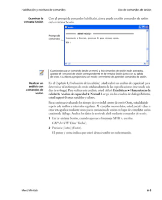 Habilitación y escritura de comandos                                                 Uso de comandos de sesión


     Examinar la      Con el prompt de comandos habilitado, ahora puede escribir comandos de sesión
  ventana Sesión      en la ventana Sesión.



                      Prompt de
                      comandos




                       Cuando ejecuta un comando desde un menú y los comandos de sesión están activados,
                       aparece el comando de sesión correspondiente en la ventana Sesión junto con su salida
                       de texto. Esta técnica proporciona un modo conveniente de aprender comandos de sesión.

     Realizar un      En el Capítulo 4, Evaluación de la calidad, usted realizó un análisis de capacidad para
     análisis con     determinar si los tiempos de envío estaban dentro de las especificaciones (menos de seis
   comandos de        días de entrega). Para realizar este análisis, usted utilizó Estadísticas ➤ Herramientas de
           sesión     calidad ➤ Análisis de capacidad ➤ Normal. Luego, en dos cuadros de diálogo distintos,
                      usted ingresó diversas variables y valores.
                      Para continuar evaluando los tiempo de envío del centro de envío Oeste, usted decide
                      repetir este análisis a intervalos regulares. Al recopilar nuevos datos, usted puede volver a
                      crear esta gráfica mediante unos pocos comandos de sesión en lugar de completar varios
                      cuadros de diálogo. Analice los datos de envío de abril mediante comandos de sesión.
                      1 En la ventana Sesión, cuando aparece el mensaje MTB , escriba:
                         CAPABILITY 'Días' 'Fecha';
                      2 Presione [Intro] (Enter).
                         El punto y coma indica que usted desea escribir un subcomando.




Meet Minitab                                                                                                    6-3
 