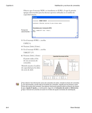 Capítulo 6                                                         Habilitación y escritura de comandos


                Observe que el mensaje MTB  se transforma en SUBC, lo que le permite
                agregar subcomandos para las diversas opciones utilizadas en el análisis de
                capacidad anterior.




             Prompt de
             subcomandos




             3 En el mensaje SUBC, escriba:
                USPEC 6;
             4 Presione [Intro] (Enter).

             5 En el mensaje SUBC, escriba:
                TARGET 3,33.
             6 Presione [Intro]. (Enter)
                El punto indica el fin
                de una secuencia de
                comandos.
             Minitab muestra el análisis
             de capacidad para los datos
             de envío de abril.




              Para obtener más información acerca de comandos de sesión, incluida la sintaxis de comandos
              y de subcomandos, escriba Help en la interfaz de comandos, seguido por las primeras cuatro
              letras del nombre del comando. Para obtener información general sobre la notación de sintaxis,
              vaya a Ayuda ➤ Ayuda y, a continuación, haga clic en Comandos de sesión en Referencias.
              Vaya a Notación de comandos de sesión en el índice de ayuda Comandos de sesiónAyuda.




6-4                                                                                          Meet Minitab
 