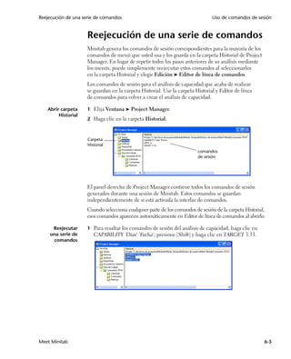 Reejecución de una serie de comandos                                            Uso de comandos de sesión


                     Reejecución de una serie de comandos
                     Minitab genera los comandos de sesión correspondientes para la mayoría de los
                     comandos de menú que usted usa y los guarda en la carpeta Historial de Project
                     Manager. En lugar de repetir todos los pasos anteriores de su análisis mediante
                     los menús, puede simplemente reejecutar estos comandos al seleccionarlos
                     en la carpeta Historial y elegir Edición ➤ Editor de línea de comandos.
                     Los comandos de sesión para el análisis de capacidad que acaba de realizar
                     se guardan en la carpeta Historial. Use la carpeta Historial y Editor de línea
                     de comandos para volver a crear el análisis de capacidad.

   Abrir carpeta     1 Elija Ventana ➤ Project Manager.
        Historial
                     2 Haga clic en la carpeta Historial.



                     Carpeta
                     Historial
                                                                         comandos
                                                                         de sesión




                     El panel derecho de Project Manager contiene todos los comandos de sesión
                     generados durante una sesión de Minitab. Estos comandos se guardan
                     independientemente de si está activada la interfaz de comandos.
                     Cuando selecciona cualquier parte de los comandos de sesión de la carpeta Historial,
                     esos comandos aparecen automáticamente en Editor de línea de comandos al abrirlo.

     Reejecutar      1 Para resaltar los comandos de sesión del análisis de capacidad, haga clic en
    una serie de        CAPABILITY 'Días' 'Fecha'; presione [Shift] y haga clic en TARGET 3.33.
     comandos




Meet Minitab                                                                                            6-5
 
