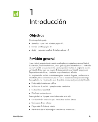 1
               Introducción
               Objetivos
               En este capítulo, usted:
               ■   Aprenderá a usar Meet Minitab, página 1-1
               ■   Iniciará Minitab, página 1-3
               ■   Abrirá y examinará una hoja de trabajo, página 1-4




               Revisión general
               Meet Minitab presenta las características utilizadas con mayor frecuencia en Minitab.
               En este libro, usted usará funciones, creará gráficas y generará estadísticas. El contenido
               de Meet Minitab se relaciona con las acciones que debe realizar en sus propias sesiones
               de Minitab. Usted usará una muestra de las características de Minitab para conocer
               la gama de características y estadísticas proporcionadas por Minitab.
               La mayoría de los análisis estadísticos requiere una serie de pasos, con frecuencia
               orientados por un conocimiento previo o por el área en cuestión que se investiga.
               Los capítulos 2 al 5 ilustran los pasos de análisis en una sesión común de Minitab:
               ■   Exploración de datos con gráficas
               ■   Realización de análisis y procedimientos estadísticos
               ■   Evaluación de la calidad
               ■   Diseño de un experimento
               Los capítulos 6 al 9 proporcionan información acerca de:
               ■   Uso de métodos abreviados para automatizar análisis futuros
               ■   Generación de un informe
               ■   Preparación de hojas de trabajo
               ■   Personalización de Minitab para satisfacer sus necesidades


Meet Minitab                                                                                           1-1
 