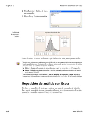 Capítulo 6                                                                          Repetición de análisis con Execs


                    2 Elija Edición ➤ Editor de línea
                         de comandos.
                    3 Haga clic en Enviar comandos.




        Salida de
      la ventana
          Gráfica




                    Acaba de volver a crear el análisis de capacidad en sólo unos pocos pasos sencillos.

                     Si edita una gráfica o una gráfica de control, Minitab no genera automáticamente comandos de
                     sesión para los cambios efectuados. Sin embargo, usted puede generar los comandos de sesión,
                     incluidos todos los cambios de edición, mediante:
                     ■   Editor ➤ Copia de lenguaje de comandos, que copia los comandos en el Portapapeles.
                     ■   Editor ➤ Duplicar gráfica, que vuelve a crear la gráfica y guarda los comandos de sesión
                         en la carpeta Historial.
                     Para obtener información adicional sobre Copia de lenguaje de comandos y Duplicar gráfica,
                     vaya a menú Editor y elija la entrada secundaria Ventana Gráfica en el índice de la Ayuda de Minitab.




                    Repetición de análisis con Execs
                    Un Exec es un archivo de texto que contiene una serie de comandos de Minitab.
                    Para repetir un análisis sin usar comandos del menú ni escribir comandos de sesión,
                    guarde los comandos como un Exec y ejecute este Exec.




6-6                                                                                                       Meet Minitab
 