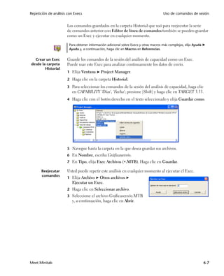 Repetición de análisis con Execs                                                      Uso de comandos de sesión


                      Los comandos guardados en la carpeta Historial que usó para reejecutar la serie
                      de comandos anterior con Editor de línea de comandos también se pueden guardar
                      como un Exec y ejecutar en cualquier momento.

                        Para obtener información adicional sobre Execs y otras macros más complejas, elija Ayuda ➤
                        Ayuda y, a continuación, haga clic en Macros en Referencias.


  Crear un Exec       Guarde los comandos de la sesión del análisis de capacidad como un Exec.
desde la carpeta      Puede usar este Exec para analizar continuamente los datos de envío.
        Historial
                      1 Elija Ventana ➤ Project Manager.

                      2 Haga clic en la carpeta Historial.

                      3 Para seleccionar los comandos de la sesión del análisis de capacidad, haga clic
                         en CAPABILITY 'Días', 'Fecha'; presione [Shift] y haga clic en TARGET 3.33.
                      4 Haga clic con el botón derecho en el texto seleccionado y elija Guardar como.




                      5 Navegue hasta la carpeta en la que desea guardar sus archivos.
                      6 En Nombre, escriba Gráficasenvío.
                      7 En Tipo, elija Exec Archivos (.MTB). Haga clic en Guardar.

       Reejecutar     Usted puede repetir este análisis en cualquier momento al ejecutar el Exec.
       comandos
                      1 Elija Archivo ➤ Otros archivos ➤
                         Ejecutar un Exec.
                      2 Haga clic en Seleccionar archivo.
                      3 Seleccione el archivo Gráficasenvío.MTB
                         y, a continuación, haga clic en Abrir.




Meet Minitab                                                                                                    6-7
 