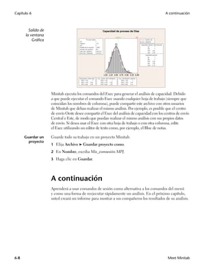 Capítulo 6                                                                                   A continuación



        Salida de
      la ventana
          Gráfica




                    Minitab ejecuta los comandos del Exec para generar el análisis de capacidad. Debido
                    a que puede ejecutar el comando Exec usando cualquier hoja de trabajo (siempre que
                    coincidan los nombres de columna), puede compartir este archivo con otros usuarios
                    de Minitab que deban realizar el mismo análisis. Por ejemplo, es posible que el centro
                    de envío Oeste desee compartir el Exec del análisis de capacidad con los centros de envío
                    Central e Este, de modo que puedan realizar el mismo análisis con sus propios datos
                    de envío. Si desea usar el Exec con otra hoja de trabajo o con otra columna, edite
                    el Exec utilizando un editor de texto como, por ejemplo, el Bloc de notas.

      Guardar un    Guarde todo su trabajo en un proyecto Minitab.
        proyecto
                    1 Elija Archivo ➤ Guardar proyecto como.

                    2 En Nombre, escriba Mis_comsesión.MPJ.

                    3 Haga clic en Guardar.




                    A continuación
                    Aprenderá a usar comandos de sesión como alternativa a los comandos del menú
                    y como una forma de reejecutar rápidamente un análisis. En el próximo capítulo,
                    usted creará un informe para mostrar a sus compañeros los resultados de su análisis.




6-8                                                                                            Meet Minitab
 