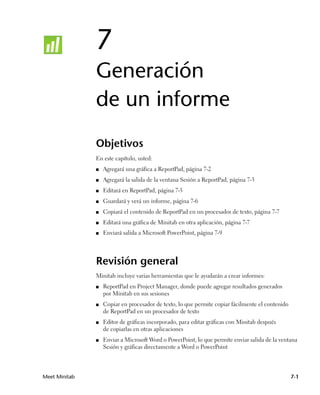 7
               Generación
               de un informe
               Objetivos
               En este capítulo, usted:
               ■   Agregará una gráfica a ReportPad, página 7-2
               ■   Agregará la salida de la ventana Sesión a ReportPad, página 7-3
               ■   Editará en ReportPad, página 7-5
               ■   Guardará y verá un informe, página 7-6
               ■   Copiará el contenido de ReportPad en un procesador de texto, página 7-7
               ■   Editará una gráfica de Minitab en otra aplicación, página 7-7
               ■   Enviará salida a Microsoft PowerPoint, página 7-9




               Revisión general
               Minitab incluye varias herramientas que le ayudarán a crear informes:
               ■   ReportPad en Project Manager, donde puede agregar resultados generados
                   por Minitab en sus sesiones
               ■   Copiar en procesador de texto, lo que permite copiar fácilmente el contenido
                   de ReportPad en un procesador de texto
               ■   Editor de gráficas incorporado, para editar gráficas con Minitab después
                   de copiarlas en otras aplicaciones
               ■   Enviar a Microsoft Word o PowerPoint, lo que permite enviar salida de la ventana
                   Sesión y gráficas directamente a Word o PowerPoint




Meet Minitab                                                                                      7-1
 