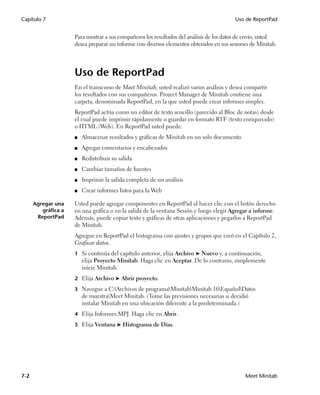 Capítulo 7                                                                               Uso de ReportPad


                     Para mostrar a sus compañeros los resultados del análisis de los datos de envío, usted
                     desea preparar un informe con diversos elementos obtenidos en sus sesiones de Minitab.




                     Uso de ReportPad
                     En el transcurso de Meet Minitab, usted realizó varios análisis y desea compartir
                     los resultados con sus compañeros. Project Manager de Minitab contiene una
                     carpeta, denominada ReportPad, en la que usted puede crear informes simples.
                     ReportPad actúa como un editor de texto sencillo (parecido al Bloc de notas) desde
                     el cual puede imprimir rápidamente o guardar en formato RTF (texto enriquecido)
                     o HTML (Web). En ReportPad usted puede:
                     ■   Almacenar resultados y gráficas de Minitab en un solo documento
                     ■   Agregar comentarios y encabezados
                     ■   Redistribuir su salida
                     ■   Cambiar tamaños de fuentes
                     ■   Imprimir la salida completa de un análisis
                     ■   Crear informes listos para la Web

      Agregar una    Usted puede agregar componentes en ReportPad al hacer clic con el botón derecho
         gráfica a   en una gráfica o en la salida de la ventana Sesión y luego elegir Agregar a informe.
       ReportPad     Además, puede copiar texto y gráficas de otras aplicaciones y pegarlos a ReportPad
                     de Minitab.
                     Agregue en ReportPad el histograma con ajustes y grupos que creó en el Capítulo 2,
                     Graficar datos.
                     1 Si continúa del capítulo anterior, elija Archivo ➤ Nuevo y, a continuación,
                         elija Proyecto Minitab. Haga clic en Aceptar. De lo contrario, simplemente
                         inicie Minitab.
                     2 Elija Archivo ➤ Abrir proyecto.

                     3 Navegue a C:Archivos de programaMinitabMinitab 16EspañolDatos
                         de muestraMeet Minitab. (Tome las previsiones necesarias si decidió
                         instalar Minitab en una ubicación diferente a la predeterminada.)
                     4 Elija Informes.MPJ. Haga clic en Abrir.

                     5 Elija Ventana ➤ Histograma de Días.




7-2                                                                                          Meet Minitab
 