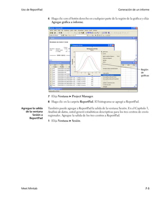 Uso de ReportPad                                                                 Generación de un informe


                    6 Haga clic con el botón derecho en cualquier parte de la región de la gráfica y elija
                       Agregar gráfica a informe.




                                                                                                     Región
                                                                                                     de
                                                                                                     gráficas




                    7 Elija Ventana ➤ Project Manager.

                    8 Haga clic en la carpeta ReportPad. El histograma se agregó a ReportPad.

Agregue la salida   También puede agregar a ReportPad la salida de la ventana Sesión. En el Capítulo 3,
   de la ventana    Análisis de datos, usted generó estadísticas descriptivas para los tres centros de envío
         Sesión a   regionales. Agregue la salida de los tres centros a ReportPad.
      ReportPad
                    1 Elija Ventana ➤ Sesión.




Meet Minitab                                                                                             7-3
 