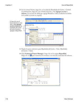 Capítulo 7                                                                               Uso de ReportPad


                       2 En la ventana Sesión, haga clic en la salida de Resultados de Centro = Central.
                          A continuación, haga clic con el botón derecho y elija Agregar sección a
                          informe. La sección de salida que agrega Minitab se indica mediante los títulos
                          de la salida (en texto en negrita).


      Si hace clic con el
      botón derecho en esta
      área y elige Agregar
      sección a informe, los
      resultados del centro
      de envío Central se
      agregan a ReportPad.




                       3 Repita los pasos anteriores para Resultados de Centro = Este y Resultados
                          de Centro = Oeste.
                       4 Elija Ventana ➤ Project Manager y haga clic en la carpeta ReportPad.
                          Haga clic en    para maximizar la ventana y ver más del contenido del informe.




7-4                                                                                          Meet Minitab
 