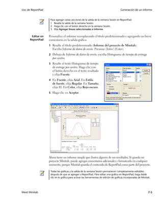 Uso de ReportPad                                                                       Generación de un informe


                    Para agregar varias secciones de la salida de la ventana Sesión en ReportPad:
                    1 Resalte la salida de la ventana Sesión.
                    2 Haga clic con el botón derecho en la ventana Sesión.
                    3 Elija Agregar líneas seleccionadas a informe.

       Editar en   Personalice el informe reemplazando el título predeterminado y agregando un breve
      ReportPad    comentario en la salida gráfica.
                   1 Resalte el título predeterminado (Informe del proyecto de Minitab).
                     Escriba Informe de datos de envío. Presione [Intro] (Enter).
                   2 Debajo de Informe de datos de envío, escriba Histograma de tiempo de entrega
                     por centro.
                   3 Resalte el texto Histograma de tiempo
                     de entrega por centro. Haga clic con
                     el botón derecho en el texto resaltado
                     y elija Fuente.
                   4 En Fuente, elija Arial. En Estilo
                     de fuente, elija Regular. En Tamaño,
                     elija 11. En Color, elija Rojo oscuro.
                   5 Haga clic en Aceptar.




                   Ahora tiene un informe simple que ilustra algunos de sus resultados. Si guarda un
                   proyecto Minitab, puede agregar comentarios adicionales y formatearlo en cualquier
                   momento, porque Minitab guarda el contenido de ReportPad como parte del proyecto.

                    Todas las gráficas y la salida de la ventana Sesión permanecen completamente editables
                    después de que se agregan a ReportPad. Para editar una gráfica en ReportPad, haga doble
                    clic en la gráfica para activar las herramientas de edición de gráficas incorporadas de Minitab.




Meet Minitab                                                                                                      7-5
 