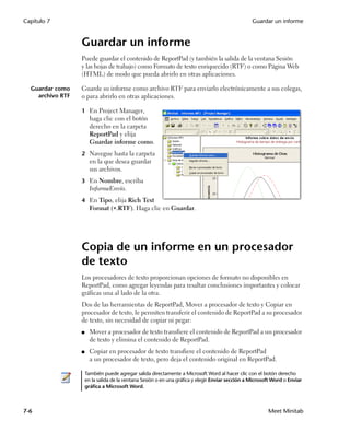 Capítulo 7                                                                                         Guardar un informe


                  Guardar un informe
                  Puede guardar el contenido de ReportPad (y también la salida de la ventana Sesión
                  y las hojas de trabajo) como Formato de texto enriquecido (RTF) o como Página Web
                  (HTML) de modo que pueda abrirlo en otras aplicaciones.

  Guardar como    Guarde su informe como archivo RTF para enviarlo electrónicamente a sus colegas,
    archivo RTF   o para abrirlo en otras aplicaciones.

                  1 En Project Manager,
                        haga clic con el botón
                        derecho en la carpeta
                        ReportPad y elija
                        Guardar informe como.
                  2 Navegue hasta la carpeta
                        en la que desea guardar
                        sus archivos.
                  3 En Nombre, escriba
                        InformeEnvío.
                  4 En Tipo, elija Rich Text
                        Format (.RTF). Haga clic en Guardar.




                  Copia de un informe en un procesador
                  de texto
                  Los procesadores de texto proporcionan opciones de formato no disponibles en
                  ReportPad, como agregar leyendas para resaltar conclusiones importantes y colocar
                  gráficas una al lado de la otra.
                  Dos de las herramientas de ReportPad, Mover a procesador de texto y Copiar en
                  procesador de texto, le permiten transferir el contenido de ReportPad a su procesador
                  de texto, sin necesidad de copiar ni pegar:
                  ■     Mover a procesador de texto transfiere el contenido de ReportPad a un procesador
                        de texto y elimina el contenido de ReportPad.
                  ■     Copiar en procesador de texto transfiere el contenido de ReportPad
                        a un procesador de texto, pero deja el contenido original en ReportPad.

                      También puede agregar salida directamente a Microsoft Word al hacer clic con el botón derecho
                      en la salida de la ventana Sesión o en una gráfica y elegir Enviar sección a Microsoft Word o Enviar
                      gráfica a Microsoft Word.



7-6                                                                                                       Meet Minitab
 