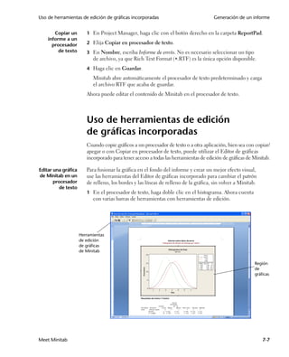 Uso de herramientas de edición de gráficas incorporadas                               Generación de un informe


       Copiar un        1 En Project Manager, haga clic con el botón derecho en la carpeta ReportPad.
    informe a un
      procesador        2 Elija Copiar en procesador de texto.
         de texto       3 En Nombre, escriba Informe de envío. No es necesario seleccionar un tipo
                           de archivo, ya que Rich Text Format (.RTF) es la única opción disponible.
                        4 Haga clic en Guardar.
                           Minitab abre automáticamente el procesador de texto predeterminado y carga
                           el archivo RTF que acaba de guardar.
                        Ahora puede editar el contenido de Minitab en el procesador de texto.




                        Uso de herramientas de edición
                        de gráficas incorporadas
                        Cuando copie gráficos a un procesador de texto o a otra aplicación, bien sea con copiar/
                        apegar o con Copiar en procesador de texto, puede utilizar el Editor de gráficas
                        incorporado para tener acceso a todas las herramientas de edición de gráficas de Minitab.

Editar una gráfica      Para fusionar la gráfica en el fondo del informe y crear un mejor efecto visual,
de Minitab en un        use las herramientas del Editor de gráficas incorporado para cambiar el patrón
       procesador       de relleno, los bordes y las líneas de relleno de la gráfica, sin volver a Minitab.
          de texto
                        1 En el procesador de texto, haga doble clic en el histograma. Ahora cuenta
                           con varias barras de herramientas con herramientas de edición.




                     Herramientas
                     de edición
                     de gráficas
                     de Minitab

                                                                                                          Región
                                                                                                          de
                                                                                                          gráficas




Meet Minitab                                                                                                  7-7
 
