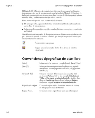 Capítulo 1                                                    Convenciones tipográficas de este libro


             El Capítulo 10, Obtención de ayuda incluye información acerca de la obtención
             de respuestas y del uso de las características de la Ayuda de Minitab. El Capítulo 11,
             Referencia, proporciona una revisión general del entorno de Minitab y explicaciones
             sobre los tipos y las formas de datos que utiliza Minitab.
             Usted puede trabajar con Meet Minitab de dos maneras:
             ■   De principio a fin, siguiendo la historia ficticia de una librería en línea a través
                 de un flujo de trabajo común
             ■   Seleccionando un capítulo específico para familiarizarse con un área en particular
                 de Minitab
             Meet Minitab presenta cuadros de diálogo y ventanas en el momento en que los necesita
             para realizar un paso en el análisis. A medida que trabaja, busque estos iconos para
             obtener información adicional:

                                Provee notas y sugerencias

                                Sugiere temas relacionados dentro de la Ayuda de Minitab
                                y StatGuide




             Convenciones tipográficas de este libro
             [Intro]                   Indica una tecla, como por ejemplo, la tecla [Intro] (Enter).
             [Alt]+[D]                 Indica presionar una primera tecla y luego una segunda.
                                       Por ejemplo, mantenga presionada la tecla [Alt] y presione
                                       la tecla [D].
             Archivo ➤ Salir           Indica un comando del menú; en este caso, elija Salir
                                       en el menú Archivo. Éste es otro ejemplo: Estadísticas ➤
                                       Tablas ➤ Cuenta de variables individuales significa abrir
                                       el menú Estadísticas, luego abrir el submenú Tablas y,
                                       finalmente, elegir Cuenta de variables individuales.
             Haga clic en Aceptar.     El texto en negrita resalta elementos, botones de cuadros
                                       de diálogo y comandos de Minitab.
             Ingrese Pulso1.           El texto en cursiva especifica el texto que debe ingresar.




1-2                                                                                      Meet Minitab
 