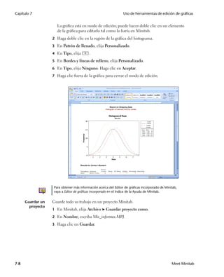Capítulo 7                                                        Uso de herramientas de edición de gráficas


                      La gráfica está en modo de edición; puede hacer doble clic en un elemento
                      de la gráfica para editarlo tal como lo haría en Minitab.
                   2 Haga doble clic en la región de la gráfica del histograma.

                   3 En Patrón de llenado, elija Personalizado.

                   4 En Tipo, elija        .
                   5 En Bordes y líneas de relleno, elija Personalizado.
                   6 En Tipo, elija Ninguno. Haga clic en Aceptar.

                   7 Haga clic fuera de la gráfica para cerrar el modo de edición.




                    Para obtener más información acerca del Editor de gráficas incorporado de Minitab,
                    vaya a Editor de gráficas incorporado en el índice de la Ayuda de Minitab.


      Guardar un   Guarde todo su trabajo en un proyecto Minitab.
        proyecto
                   1 En Minitab, elija Archivo ➤ Guardar proyecto como.

                   2 En Nombre, escriba Mis_informes.MPJ.

                   3 Haga clic en Guardar.




7-8                                                                                               Meet Minitab
 