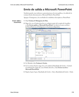 Envío de salida a Microsoft PowerPoint                                            Generación de un informe


                      Envío de salida a Microsoft PowerPoint
                      También puede crear informes o presentaciones al enviar gráficas y la salida de la
                      ventana Sesión directamente a Microsoft Word o PowerPoint.
                      Agregar el histograma y los resultados de estadísticas descriptivas a PowerPoint.

  Enviar salida a     1 Elija Ventana ➤ Histograma de Días.
    PowerPoint
                      2 Haga clic con el botón derecho en cualquier parte de la región de la gráfica
                         y elija Enviar gráfica a Microsoft PowerPoint. Se abrirá un nuevo archivo
                         de PowerPoint con el histograma en la primera diapositiva.




                      3 En Minitab, elija Ventana ➤ Sesión.

                      4 En la ventana Sesión, haga clic en la salida de Resultados de Centro = Central.
                         A continuación, haga clic con el botón derecho y elija Enviar sección a
                         Microsoft PowerPoint.
                      5 Repita el paso 4 para Resultados de Centro = Este y Resultados de Centro = Oeste.




Meet Minitab                                                                                              7-9
 