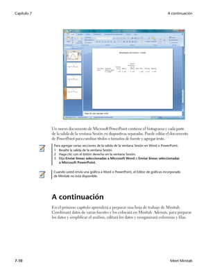Capítulo 7                                                                                 A continuación




             Un nuevo documento de Microsoft PowerPoint contiene el histograma y cada parte
             de la salida de la ventana Sesión en diapositivas separadas. Puede editar el documento
             de PowerPoint para cambiar títulos o tamaños de fuente y agregar texto.
              Para agregar varias secciones de la salida de la ventana Sesión en Word o PowerPoint:
              1 Resalte la salida de la ventana Sesión.
              2 Haga clic con el botón derecho en la ventana Sesión.
              3 Elija Enviar líneas seleccionadas a Microsoft Word o Enviar líneas seleccionadas
                 a Microsoft PowerPoint.

              Cuando usted envía una gráfica a Word o PowerPoint, el Editor de gráficas incorporado
              de Minitab no está disponible.




             A continuación
             En el próximo capítulo aprenderá a preparar una hoja de trabajo de Minitab.
             Combinará datos de varias fuentes y los colocará en Minitab. Además, para preparar
             los datos y simplificar el análisis, editará los datos y reorganizará columnas y filas.




7-10                                                                                        Meet Minitab
 