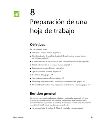 8
               Preparación de una
               hoja de trabajo
               Objetivos
               En este capítulo, usted:
               ■   Abrirá una hoja de trabajo, página 8-2
               ■   Combinará datos de una hoja de cálculo Excel con una hoja de trabajo
                   de Minitab, página 8-3
               ■   Combinará datos de un archivo de texto con una hoja de trabajo, página 8-4
               ■   Verá la información de la hoja de trabajo, página 8-5
               ■   Reemplazará un valor faltante, página 8-6
               ■   Apilará columnas de datos, página 8-6
               ■   Codificará datos, página 8-8
               ■   Agregará nombres de columna, página 8-8
               ■   Insertará y asignará nombre a una nueva columna de datos, página 8-9
               ■   Utilizará la Calculadora para asignar una fórmula a una columna, página 8-9




               Revisión general
               En muchos casos, usted usa hojas de trabajo ya configuradas para usted, tal como
               lo ha hecho en Meet Minitab. Sin embargo, en ocasiones debe combinar datos
               de distintas fuentes y colocarlos en una hoja de trabajo de Minitab antes de comenzar
               un análisis. Minitab puede usar datos provenientes de:
               ■   Archivos de hojas de trabajo de Minitab guardados con anterioridad



Meet Minitab                                                                                       8-1
 