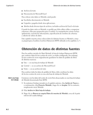 Capítulo 8                                                        Obtención de datos de distintas fuentes


                   ■   Archivos de texto
                   ■   Documentos de Microsoft Excel
                   Para colocar estos datos en Minitab, usted puede:
                   ■   Escribirlos directamente en Minitab
                   ■   Copiarlos y pegarlos desde otras aplicaciones
                   ■   Abrirlos desde diversos tipos de archivos, incluidos archivos de Excel o de texto
                   Cuando los datos estén en Minitab, es posible que deba editar celdas y reorganizar
                   columnas y filas para prepararlos para el análisis. La manipulación común incluye
                   apilamiento, creación de subconjuntos, especificación de nombres de columna
                   y edición de valores de datos.
                   Este capítulo muestra cómo colocar datos de distintas fuentes en Minitab y cómo
                   se preparó para el análisis el archivo Datosenvío.MTW utilizado en los capítulos 2 y 3.




                   Obtención de datos de distintas fuentes
                   Para los análisis iniciales de Meet Minitab, la hoja de trabajo Datosenvío.MTW,
                   que contiene datos de tres centros de envío, ya estaba configurada. Sin embargo,
                   los tres centros de envío originalmente guardaron los datos de pedidos de libros
                   de distintas maneras:
                   ■   Este — en una hoja de trabajo de Minitab
                   ■   Central — en un archivo de Microsoft Excel
                   ■   Oeste — en un archivo de texto
                   Para analizar todos los datos de pedidos de libros, debe combinar los datos
                   de los tres centros de envío en una sola hoja de trabajo de Minitab.

  Abrir una hoja   Comience con los datos del centro de envío Este almacenados en una hoja de trabajo
      de trabajo   de Minitab denominada Este.MTW.
                   1 Si continúa el trabajo iniciado en el capítulo anterior, elija Archivo ➤ Nuevo y,
                       a continuación, elija Proyecto Minitab y haga clic en Aceptar. De lo contrario,
                       simplemente inicie Minitab.
                   2 Elija Archivo ➤ Abrir hoja de trabajo.

                   3 Haga clic en Buscar en carpeta Datos de muestra de Minitab, cerca de la parte
                       inferior del cuadro diálogo.




8-2                                                                                          Meet Minitab
 