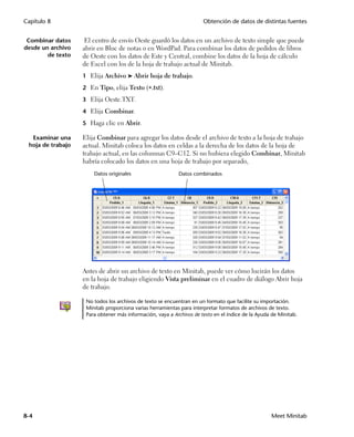Capítulo 8                                                            Obtención de datos de distintas fuentes


 Combinar datos     El centro de envío Oeste guardó los datos en un archivo de texto simple que puede
desde un archivo   abrir en Bloc de notas o en WordPad. Para combinar los datos de pedidos de libros
        de texto   de Oeste con los datos de Este y Central, combine los datos de la hoja de cálculo
                   de Excel con los de la hoja de trabajo actual de Minitab.
                   1 Elija Archivo ➤ Abrir hoja de trabajo.

                   2 En Tipo, elija Texto (.txt).

                   3 Elija Oeste.TXT.

                   4 Elija Combinar.

                   5 Haga clic en Abrir.

  Examinar una     Elija Combinar para agregar los datos desde el archivo de texto a la hoja de trabajo
 hoja de trabajo   actual. Minitab coloca los datos en celdas a la derecha de los datos de la hoja de
                   trabajo actual, en las columnas C9–C12. Si no hubiera elegido Combinar, Minitab
                   habría colocado los datos en una hoja de trabajo por separado,
                       Datos originales                    Datos combinados




                   Antes de abrir un archivo de texto en Minitab, puede ver cómo lucirán los datos
                   en la hoja de trabajo eligiendo Vista preliminar en el cuadro de diálogo Abrir hoja
                   de trabajo.

                    No todos los archivos de texto se encuentran en un formato que facilite su importación.
                    Minitab proporciona varias herramientas para interpretar formatos de archivos de texto.
                    Para obtener más información, vaya a Archivos de texto en el índice de la Ayuda de Minitab.




8-4                                                                                                Meet Minitab
 