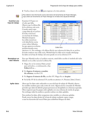 Capítulo 8                                                        Preparación de la hoja de trabajo para análisis


                     2 Vuelva a hacer clic en         para regresar a la vista anterior.

                      Para obtener más información acerca de la barra de herramientas de Project Manager,
                      vaya a Barra de herramientas de Project Manager en el índice de la Ayuda de Minitab.


  Examinar una       Examine C10 para ver
 hoja de trabajo     el valor que falta.
                     Observe que la última fila
                     de la columna está vacía.
                     Cuando usted copia
                     y pega datos de un archivo
                     de texto o de Excel
                     en una hoja de trabajo,
                     Minitab interpreta
                     las celdas numéricas
                     o de datos/fecha vacías
                     como valores faltantes,
                     los que aparecen en forma
                                                                        Celda vacía
                     predeterminada como
                     asteriscos (). Sin embargo, si la última fila de una columna de datos de un archivo
                     de texto contiene una celda vacía, Minitab deja la celda vacía cuando usted pega
                     los datos en la hoja de trabajo, tal como puede ver en la columna C10.

  Reemplazar un      Para que Minitab realice el análisis correcto, usted debe escribir el símbolo del valor
   valor faltante    faltante en la celda vacía de la última fila.
                     1 Haga clic en la ventana Datos actual
                        para activarla y, a continuación, elija
                        Editor ➤ Ir a….
                     2 En Ingrese el número o nombre
                        de columna, escriba C10.
                     3 En Ingrese el número de fila, escriba 105. Haga clic en Aceptar.

                     4 En la fila 105 de la columna C10, escriba un asterisco (). Presione [Intro] (Enter).

      Apilar datos   Ahora que los datos están ordenados en una sola hoja de trabajo de Minitab, observe
                     las variables similares para cada centro de envío. Algunos de los comandos de Minitab
                     permiten que datos de distintos grupos permanezcan desapilados en columnas separadas.
                     Otros requieren que los grupos estén apilados con una columna de niveles de grupo.
                     Sin embargo, todos los análisis se pueden realizar con datos apilados.
                     Para analizar los datos, debe reorganizar estas variables en columnas apiladas.
                     Puede mover los datos dentro de la hoja de trabajo mediante copiar y pegar,
                     o usar los elementos del menú Datos para redistribuir bloques de datos.




8-6                                                                                                 Meet Minitab
 