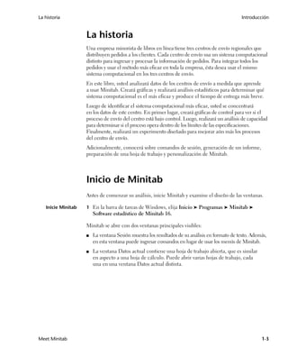La historia                                                                                     Introducción


                    La historia
                    Una empresa minorista de libros en línea tiene tres centros de envío regionales que
                    distribuyen pedidos a los clientes. Cada centro de envío usa un sistema computacional
                    distinto para ingresar y procesar la información de pedidos. Para integrar todos los
                    pedidos y usar el método más eficaz en toda la empresa, ésta desea usar el mismo
                    sistema computacional en los tres centros de envío.
                    En este libro, usted analizará datos de los centros de envío a medida que aprende
                    a usar Minitab. Creará gráficas y realizará análisis estadísticos para determinar qué
                    sistema computacional es el más eficaz y produce el tiempo de entrega más breve.
                    Luego de identificar el sistema computacional más eficaz, usted se concentrará
                    en los datos de este centro. En primer lugar, creará gráficas de control para ver si el
                    proceso de envío del centro está bajo control. Luego, realizará un análisis de capacidad
                    para determinar si el proceso opera dentro de los límites de las especificaciones.
                    Finalmente, realizará un experimento diseñado para mejorar aún más los procesos
                    del centro de envío.
                    Adicionalmente, conocerá sobre comandos de sesión, generación de un informe,
                    preparación de una hoja de trabajo y personalización de Minitab.




                    Inicio de Minitab
                    Antes de comenzar su análisis, inicie Minitab y examine el diseño de las ventanas.

   Inicie Minitab   1 En la barra de tareas de Windows, elija Inicio ➤ Programas ➤ Minitab ➤
                        Software estadístico de Minitab 16.

                    Minitab se abre con dos ventanas principales visibles:
                    ■   La ventana Sesión muestra los resultados de su análisis en formato de texto. Además,
                        en esta ventana puede ingresar comandos en lugar de usar los menús de Minitab.
                    ■   La ventana Datos actual contiene una hoja de trabajo abierta, que es similar
                        en aspecto a una hoja de cálculo. Puede abrir varias hojas de trabajo, cada
                        una en una ventana Datos actual distinta.




Meet Minitab                                                                                             1-3
 