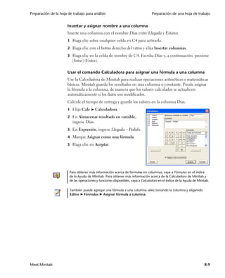 Preparación de la hoja de trabajo para análisis                                   Preparación de una hoja de trabajo


                       Insertar y asignar nombre a una columna
                       Inserte una columna con el nombre Días entre Llegada y Estatus.
                       1 Haga clic sobre cualquier celda en C4 para activarla.

                       2 Haga clic con el botón derecho del ratón y elija Insertar columnas.

                       3 Haga clic en la celda de nombre de C4. Escriba Días y, a continuación, presione
                          [Intro] (Enter).

                       Usar el comando Calculadora para asignar una fórmula a una columna
                       Use la Calculadora de Minitab para realizar operaciones aritméticas o matemáticas
                       básicas. Minitab guarda los resultados en una columna o constante. Puede asignar
                       la fórmula a la columna, de manera que los valores calculados se actualicen
                       automáticamente si los datos son modificados.
                       Calcule el tiempo de entrega y guarde los valores en la columna Días.
                       1 Elija Calc ➤ Calculadora.

                       2 En Almacenar resultado en variable,
                          ingrese Días.
                       3 En Expresión, ingrese Llegada – Pedido.

                       4 Marque Asignar como una fórmula.

                       5 Haga clic en Aceptar.




                        Para obtener más información acerca de fórmulas en columnas, vaya a Fórmulas en el índice
                        de la Ayuda de Minitab. Para obtener más información acerca de la Calculadora de Minitab y
                        de las operaciones y funciones disponibles, vaya a Calculadora en el índice de la Ayuda de Minitab.

                        También puede agregar una fórmula a una columna seleccionando la columna y eligiendo
                        Editor ➤ Fórmulas ➤ Asignar fórmula a columna.




Meet Minitab                                                                                                           8-9
 