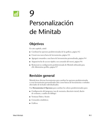 9
               Personalización
               de Minitab
               Objetivos
               En este capítulo, usted:
               ■   Cambiará las opciones predeterminadas de las gráficas, página 9-2
               ■   Creará una nueva barra de herramientas, página 9-4
               ■   Agregará comandos a una barra de herramientas personalizada, página 9-4
               ■   Asignará teclas de acceso rápido a un comando del menú, página 9-6
               ■   Restaurará su configuración predeterminada de Minitab utilizando para
                   ello Administrar perfiles, página 9-7




               Revisión general
               Minitab tiene diversas herramientas para cambiar las opciones predeterminadas
               o crear herramientas personalizadas tales como barras de herramientas o métodos
               abreviados de tecleado individualizados.
               Use Herramientas ➤ Opciones para cambiar los valores predeterminados para:
               ■   Configuración del programa (uso de memoria, directorio inicial, diseño
                   de ventanas y cuadros de diálogo)
               ■   Ventanas Datos y Sesión
               ■   Comandos estadísticos
               ■   Gráficas




Meet Minitab                                                                                 9-1
 