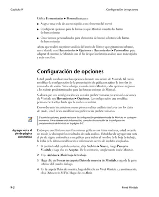 Capítulo 9                                                                            Configuración de opciones


                   Utilice Herramientas ➤ Personalizar para:
                   ■    Asignar una tecla de acceso rápido a un elemento del menú
                   ■    Configurar opciones para la forma en que Minitab muestra las barras
                        de herramientas
                   ■    Crear iconos personalizados para elementos del menú o botones de barras
                        de herramientas
                   Ahora que realizó su primer análisis del envío de libros y que generó un informe,
                   usted decide usar Herramientas ➤ Opciones y Herramientas ➤ Personalizar para
                   adaptar el entorno de Minitab con el fin de que los futuros análisis sean más rápidos
                   y más sencillos.




                   Configuración de opciones
                   Usted puede cambiar muchas opciones durante una sesión de Minitab, tal como
                   modificar la configuración de la presentación de gráficas o activar la interfaz de
                   comandos de sesión. Sin embargo, cuando cierra Minitab, estas opciones regresan
                   a los valores predeterminados para las futuras sesiones de Minitab.
                   Si desea que una configuración sea su valor predeterminado para todas las sesiones
                   de Minitab, use Herramientas ➤ Opciones. La configuración que modifica
                   permanecerá activa hasta que la vuelva a cambiar.
                   Como durante los próximos meses piensa realizar análisis similares con los datos
                   de envío, usted desea modificar sus preferencias predeterminadas.

                       Si cambia opciones, puede restaurar la configuración predeterminada de Minitab en cualquier
                       momento. Para obtener más información, consulte Restauración de la configuración
                       predeterminada de Minitab en la página 9-7.

 Agregar nota al   Dado que en el futuro creará las mismas gráficas con datos similares, usted necesita
  pie de página    un modo de distinguir los resultados de cada análisis. Usted decide agregar una nota
     automática    al pie de página automática a sus gráficas para incluir el nombre de la hoja de trabajo,
                   la fecha de la última modificación e información acerca de los datos empleados.
                   1 Si continúa del capítulo anterior, elija Archivo ➤ Nuevo, luego Proyecto
                        Minitab y haga clic en Aceptar. De lo contrario, simplemente inicie Minitab.
                   2 Elija Archivo ➤ Abrir hoja de trabajo.

                   3 Haga clic en Buscar en carpeta Datos de muestra de Minitab, cerca de la parte
                        inferior del cuadro diálogo.
                   4 En la carpeta Datos de muestra, haga doble clic en Meet Minitab y, a continuación,
                        elija Datosenvío.MTW. Haga clic en Abrir.



9-2                                                                                                 Meet Minitab
 