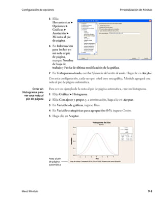 Configuración de opciones                                                       Personalización de Minitab


                     5 Elija
                        Herramientas ➤
                        Opciones ➤
                        Gráficas ➤
                        Anotación ➤
                        Mi nota al pie
                        de página.
                     6 En Información
                        para incluir en
                        mi nota al pie
                        de página,
                        marque Nombre
                        de hoja de
                        trabajo y Fecha de última modificación de la gráfica.
                     7 En Texto personalizado, escriba Eficiencia del centro de envío. Haga clic en Aceptar.
                     Con esta configuración, cada vez que usted cree una gráfica, Minitab agregará una
                     nota al pie de página automática.

        Crear un     Para ver un ejemplo de la nota al pie de página automática, cree un histograma.
histograma para
 ver una nota al     1 Elija Gráfica ➤ Histograma.
   pie de página     2 Elija Con ajuste y grupos y, a continuación, haga clic en Aceptar.

                     3 En Variables de gráficas, ingrese Días.

                     4 En Variables categóricas para agrupación (0-3), ingrese Centro.

                     5 Haga clic en Aceptar.




                     Nota al pie
                     de página
                     automática




Meet Minitab                                                                                            9-3
 