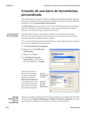 Capítulo 9                                         Creación de una barra de herramientas personalizada


                   Creación de una barra de herramientas
                   personalizada
                   Además de ahorrar tiempo al cambiar la configuración predeterminada de opciones
                   para cada comando, también puede ahorrar tiempo en futuras sesiones de Minitab
                   mediante el uso de Herramientas ➤ Personalizar.
                   Use Personalizar para crear nuevos menús y barras de herramientas que contengan
                   sólo los comandos que usted elija agregar, y para asignar métodos abreviados de
                   tecleado a comandos a los que accede con frecuencia.

Crear una barra    Durante algunos análisis, usted regresa muchas veces a los mismos elementos
de herramientas    del menú. La combinación de estos elementos en una sola barra de herramientas
                   personalizada puede simplificar futuros análisis.
                   Cree una barra de herramientas personalizada que incluya algunos de los comandos
                   que usó en el análisis del centro de envío.
                   1 Elija Herramientas ➤ Personalizar.

                   2 Haga clic en la ficha Barra de
                     herramientas.
                   3 Haga clic en Nuevo.

                   4 En Nombre de barra de
                     herramientas, escriba Datos
                     de envío. Haga clic en Aceptar.




                   Aparecerá una nueva
                   barra de herramientas      Barra de
                   en blanco etiquetada       herramientas
                   Datos de envío bajo        en blanco
                   Barra de herramientas,
                   y el nombre de la nueva    Nombre
                   barra de herramientas      de nueva
                   aparecerá en la lista de   barra de
                                              herramientas
                   barras de herramientas.




        Agregar    Agregue comandos a la barra de herramientas en blanco. En el análisis del centro de
  comandos a la    envío, usted usó Gráfica ➤ Histograma y Gráfica ➤ Gráfica de dispersión, de modo
        barra de   que ahora desea agregar estos comandos a una barra de herramientas.
   herramientas


9-4                                                                                      Meet Minitab
 