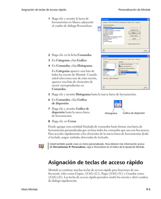 Asignación de teclas de acceso rápido                                                  Personalización de Minitab


                      1 Haga clic y arrastre la barra de
                         herramientas en blanco adyacente
                         al cuadro de diálogo Personalizar.




                      2 Haga clic en la ficha Comandos.

                      3 En Categorías, elija Gráfica.

                      4 En Comandos, elija Histograma.
                         En Categorías aparece una lista de
                         todos los menús de Minitab. Cuando
                         usted selecciona uno de estos menús,
                         aparece una lista de elementos de
                         menú correspondientes en
                         Comandos.
                      5 Haga clic y arrastre Histograma hasta la nueva barra de herramientas.

                      6 En Comandos, elija Gráfica
                         de dispersión.
                      7 Haga clic y arrastre Gráfica de
                         dispersión hasta la nueva barra                  Histograma      Gráfica de dispersión
                         de herramientas.
                      8 Haga clic en Cerrar.
                      Puede agregar una cantidad ilimitada de comandos hasta formar una barra de
                      herramientas personalizada que incluya todos los comandos que usa con frecuencia.
                      Para acceder rápidamente a los elementos de la nueva barra de herramientas desde
                      el teclado, asigne métodos abreviados de tecleado.

                       Usted también puede crear un menú personalizado. Para obtener más información acerca
                       de Herramientas ➤ Personalizar, vaya a Personalizar en el índice de la Ayuda de Minitab.




                      Asignación de teclas de acceso rápido
                      Minitab ya contiene muchas teclas de acceso rápido para funciones de uso
                      frecuente, tales como Copiar, ([Ctrl]+[C]), Pegar ([Ctrl]+[V]) y Guardar como
                      ([Ctrl]+[S]). Las teclas de acceso rápido permiten omitir los menús y abrir cuadros
                      de diálogo rápidamente.

Meet Minitab                                                                                                      9-5
 