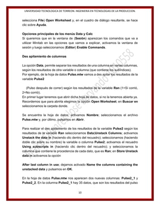 UNIVERSIDAD TECNOLOGICA DE TORREON. INGENIERIA EN TECNOLOGIAS DE LA PRODUCCION.

selecciona File) Open Worksheet y, en el cuadro de diálogo resultante, se hace
clic sobre Ayuda.
Opciones principales de los menús Data y Calc
Si queremos que en la ventana de (Sesión) aparezcan los comandos que va a
utilizar Minitab en las opciones que vamos a explicar, activamos la ventana de
sesión y luego seleccionamos (Editor) Enable Commands.
Des apilamiento de columnas
La opción Data, permite separar los resultados de una columna en varias columnas,
según los resultados de otra variable o columna (que contiene los subíndices).
Por ejemplo, de la hoja de datos Pulse.mtw vamos a des apilar los resultados de la
variable Pulse2
(Pulso después de correr) según los resultados de la variable Ran (1=Sí corrió,
2=No corrió).
En primer lugar tenemos que abrir dicha hoja de datos, si no la tenemos abierta ya.
Recordemos que para abrirla elegimos la opción Open Worksheet; en Buscar en
seleccionamos la carpeta donde.
Se encuentra la hoja de datos; activamos Nombre; seleccionamos el archivo
Pulse.mtw y, por último, pulsamos en Abrir.
Para realizar el des apilamiento de los resultados de la variable Pulse2 según los
resultados de la variable Ran seleccionamos Data)Unstack Columns; activamos
Unstack the data in (haciendo clic dentro del recuadro); seleccionamos (haciendo
doble clic sobre su nombre) la variable o columna Pulse2; activamos el recuadro
Using subscripts in (haciendo clic dentro del recuadro); y seleccionamos la
columna que contiene la procedencia de cada dato, que es Ran; en Store Unstack
data in activamos la opción
After last column in use; dejamos activado Name the columns containing the
unstacked data y pulsamos en OK.
En la hoja de datos Pulse.mtw nos aparecen dos nuevas columnas: Pulse2_1 y
Pulse2_2. En la columna Pulse2_1 hay 35 datos, que son los resultados del pulso
10

 