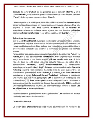UNIVERSIDAD TECNOLOGICA DE TORREON. INGENIERIA EN TECNOLOGIAS DE LA PRODUCCION.

después de correr (Pulse2) de las personas que sí corrieron (Ran=1); y en la
columna Pulse2_2 hay 57 datos, que son los resultados del pulso después de correr
(Pulse2) de las personas que no corrieron (Ran=2).
Debemos grabar la actual hoja de datos con un nombre distinto de Pulse.mtw para
conservar los datos originales sin transformaciones ni nuevas columnas. Para ello,
elegimos la opción File) Save Current Worksheet As; en Guardar en
seleccionamos la carpeta en la que vamos a grabar esta hoja de datos; en Nombre
escribimos Pulse transformada y, por último, pulsamos en Guardar.
Apilamiento de columnas
Con la opción Data) Stack) Columns se pueden apilar varias columnas en una sola.
Opcionalmente se puede indicar de qué columna procede cada valor mediante una
nueva variable (subíndices). Si no se hace esta indicación no se podrá identificar la
procedencia de cada dato. Esta opción es la contraria de la explicada en el apartado
anterior.
Para practicar esta opción podemos apilar los datos de las columnas Pulse2_1 y
Pulse2_2 de la hoja de datos Pulse transformada.mtw. En primer lugar debemos
asegurarnos de que la hoja de datos activa es Pulse transformada.mtw. Si dicha
hoja de datos no está activa, debemos activarla haciendo clic sobre ella o
seleccionando
Windows) Pulse
transformada.mtw.
A
continuación,
seleccionamos la opción Data) Stack) Columns; activamos el recuadro Stack the
following columns y seleccionamos (haciendo doble clic sobre sus nombres) las
dos columnas que queremos apilar: ‘Pulse2_1’ y ‘Pulse2_2’; en Store Stack data
in activamos la opción Column of Current Worksheet y tecleamos la posición de
una columna que esté vacía, por ejemplo, C11 (o escribimos un nombre para esta
nueva columna). En Store subscripts in tecleamos la posición de la columna en la
que queremos guardar la procedencia de cada dato, por ejemplo, C12 (o escribimos
un nombre para esta nueva columna). Es conveniente dejar activada la opción Use
variable names in subscript column.
Podemos observar que la columna Pulse2 y la columna C11 contienen los mismos
resultados, pero no en el mismo orden.
Ordenación de datos
La opción Data) Short ordena los datos de una columna según los resultados de
11

 