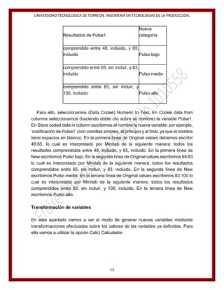 UNIVERSIDAD TECNOLOGICA DE TORREON. INGENIERIA EN TECNOLOGIAS DE LA PRODUCCION.

Nueva
categoría

Resultados de Pulse1

comprendido entre 48, incluido, y 65,
incluido
Pulso bajo
comprendido entre 65, sin incluir, y 83,
incluido
Pulso medio
comprendido entre 83, sin incluir, y
100, incluido
Pulso alto

Para ello, seleccionamos (Data Codeé) Numeric to Text. En Codeé data from
columns seleccionamos (haciendo doble clic sobre su nombre) la variable Pulse1.
En Store coded data in column escribimos el nombre la nueva variable; por ejemplo,
‘codificación de Pulse1’ (con comillas simples, al principio y al final, ya que el nombre
tiene espacios en blanco). En la primera línea de Original valúes debemos escribir
48:65, lo cual es interpretado por Minitab de la siguiente manera: todos los
resultados comprendidos entre 48, incluido, y 65, incluido. En la primera línea de
New escribimos Pulso bajo. En la segunda línea de Original valúes escribimos 65:83
lo cual es interpretado por Minitab de la siguiente manera: todos los resultados
comprendidos entre 65, sin incluir, y 83, incluido. En la segunda línea de New
escribimos Pulso medio. En la tercera línea de Original valúes escribimos 83:100 lo
cual es interpretado por Minitab de la siguiente manera: todos los resultados
comprendidos entre 83, sin incluir, y 100, incluido. En la tercera línea de New
escribimos Pulso alto.
Transformación de variables
En este apartado vamos a ver el modo de generar nuevas variables mediante
transformaciones efectuadas sobre los valores de las variables ya definidas. Para
ello vamos a utilizar la opción Calc) Calculador.

13

 