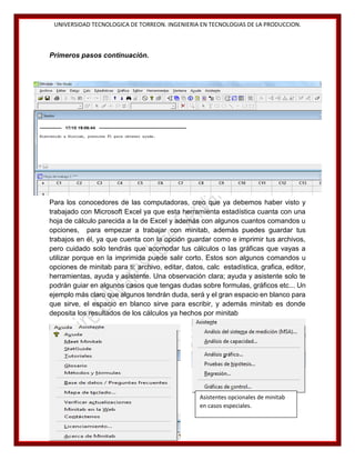 UNIVERSIDAD TECNOLOGICA DE TORREON. INGENIERIA EN TECNOLOGIAS DE LA PRODUCCION.

Primeros pasos continuación.

Para los conocedores de las computadoras, creo que ya debemos haber visto y
trabajado con Microsoft Excel ya que esta herramienta estadística cuanta con una
hoja de cálculo parecida a la de Excel y además con algunos cuantos comandos u
opciones, para empezar a trabajar con minitab, además puedes guardar tus
trabajos en él, ya que cuenta con la opción guardar como e imprimir tus archivos,
pero cuidado solo tendrás que acomodar tus cálculos o las gráficas que vayas a
utilizar porque en la imprimida puede salir corto. Estos son algunos comandos u
opciones de minitab para ti: archivo, editar, datos, calc estadística, grafica, editor,
herramientas, ayuda y asistente. Una observación clara; ayuda y asistente solo te
podrán guiar en algunos casos que tengas dudas sobre formulas, gráficos etc... Un
ejemplo más claro que algunos tendrán duda, será y el gran espacio en blanco para
que sirve, el espacio en blanco sirve para escribir, y además minitab es donde
deposita los resultados de los cálculos ya hechos por minitab

Asistentes opcionales de minitab
en casos especiales.
14

 
