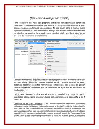 UNIVERSIDAD TECNOLOGICA DE TORREON. INGENIERIA EN TECNOLOGIAS DE LA PRODUCCION.

(Comenzar a trabajar con minitab)
Para descubrir lo que hace este programa estadístico llamado minitab, pero no se
preocupen, cualquier minitab sirve, por ejemplo yo estoy utilizando minitab 16, pero
algunas versiones anteriores y después del 16 solo sirven para lo mismo, bueno
regresando al manual, para comenzar a trabajar con minitab, primero realizaremos
un ejercicio de practica incluyendo como practica algún problema que se les
presente de estadística. Comenzamos.

Como ya hemos visto algunas partes de este programa, ya es momento e trabajar,
abrimos minitab. Después daremos un click en el comando estadísticas, como
podemos observar diferentes herramientas estadísticas con la cual se podrán
resolver diferentes problemas que se provengan de algún tipo en el sistema de
producción.
Luego seleccionaremos otra vez el comando estadística y luego la opción
estadística básica (para empezar), luego seleccionaremos la opción (1z Z de 1
muestra).
Definición de 1z Z de 1 muestra: Z de 1 muestra calcula un intervalo de confianza o
realiza una prueba de hipótesis de la media cuando la desviación estándar de la población,
s, es conocida. Este procedimiento se basa en una distribución normal, de manera que para
las muestras pequeñas, este procedimiento funciona mejor si sus datos fueron extraídos de
una distribución normal o una distribución cercana a normal. A partir del Teorema del límite
central, usted puede utilizar este procedimiento si tiene una muestra grande, sustituyendo
15

 