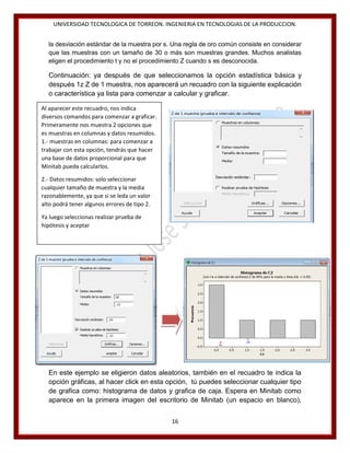 UNIVERSIDAD TECNOLOGICA DE TORREON. INGENIERIA EN TECNOLOGIAS DE LA PRODUCCION.
la desviación estándar de la muestra por s. Una regla de oro común consiste en considerar
que las muestras con un tamaño de 30 o más son muestras grandes. Muchos analistas
eligen el procedimiento t y no el procedimiento Z cuando s es desconocida.

Continuación: ya después de que seleccionamos la opción estadística básica y
después 1z Z de 1 muestra, nos aparecerá un recuadro con la siguiente explicación
o característica ya lista para comenzar a calcular y graficar.
Al aparecer este recuadro, nos indica
diversos comandos para comenzar a graficar.
Primeramente nos muestra 2 opciones que
es muestras en columnas y datos resumidos.
1.- muestras en columnas: para comenzar a
trabajar con esta opción, tendrás que hacer
una base de datos proporcional para que
Minitab pueda calcularlos.
2.- Datos resumidos: solo seleccionar
cualquier tamaño de muestra y la media
razonablemente, ya que si se leda un valor
alto podrá tener algunos errores de tipo 2.
Ya luego seleccionas realizar prueba de
hipótesis y aceptar

En este ejemplo se eligieron datos aleatorios, también en el recuadro te indica la
opción gráficas, al hacer click en esta opción, tú puedes seleccionar cualquier tipo
de grafica como: histograma de datos y grafica de caja. Espera en Minitab como
aparece en la primera imagen del escritorio de Minitab (un espacio en blanco),
16

 