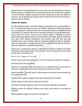 UNIVERSIDAD TECNOLOGICA DE TORREON. INGENIERIA EN TECNOLOGIAS DE LA PRODUCCION.

podrás observar que aparentemente no tiene nada, pero en ese espacio en blanco,
Minitab arroja sus resultados de los cálculos que hizo en las opciones que indicaste.
Lo cual al finalizar cualquier operación te darás cuenta que no solo son gráficas y
números, sino la experiencia propia de saber de dónde provienen esos números y
algunos cuantos cálculos.

Ayuda de repaso.
En este apartado auxiliar, se tendrán algunas respuestas como (¿para qué sirve z
de 1? O ¿qué puedo hacer yo aquí con minitab?), además te auxiliara en caso de
que no se tenga el conocimiento claro de cada apartado que te da minitab en hacer
sus cálculos. Un ejemplo claro son los recuadros anteriores que se te presentaron,
como: click en la opción, para que te de alguna gráfica. Y además se cree la
posibilidad de que algunas dudas o cuestiones sean resol vidas, ya que minitab solo
sirve para hacer cálculos estadísticos más precisos, solo una cosa que este
apartado solo es para resolver algunas cuestiones del tema prueba de hipótesis,
pero no te preocupes a lo largo de este manual podremos tocar algunos temas ya
vistos en estadística y estadística descriptiva.
Utilice Z de 1 muestra para calcular un intervalo de confianza o realizar una prueba
de hipótesis de la media cuando no se conoce s. Para una prueba Z de una muestra
de dos colas, las hipótesis son:
H0: m = m 0 versus H1: m ≠ m0
Donde m es la media de la población y m 0 es la media de la población hipotética.
Elementos del cuadro de diálogo
Muestras en columnas: Elija esta opción si ha ingresado datos sin procesar en
columnas. Ingrese las columnas que contienen los datos de muestra.
Datos resumidos: Elija esta opción si tiene valores de resumen para el tamaño de
la muestra y la media.
Tamaño de la muestra: Ingrese el valor para el tamaño de la muestra.
Media: Ingrese el valor para la media de la muestra.
Desviación estándar: Ingrese el valor de la desviación estándar de población.
Realizar prueba de hipótesis: Marque esta opción para realizar una prueba de
hipótesis.
Media hipotética: Ingrese la media de la prueba m 0.
17

 