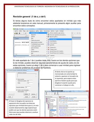 UNIVERSIDAD TECNOLOGICA DE TORREON. INGENIERIA EN TECNOLOGIAS DE LA PRODUCCION.

Revisión general (1 de z, z de1)
Si tienes alguna duda de cómo encontrar estos apartados en minitab que más
adelante tocaremos en este manual, primeramente te presento algún auxiliar para
encontrar estos conceptos:

En este apartado de 1 de z puedes darle click, bueno en los demás opciones que
te da minitab, puedes observar algunas características de ayuda de cada uno de
estas opciones, bueno yo elegí 1 de z para comenzar a usar minitab para ingresar
a elaborar problemas de pruebas de hipótesis.
Al darle click en la opción ya
mencionada con anterioridad te
volverá a aparecer el recuadro de
la izquierda, pero espera antes
oprime el botón ayuda para que
desglose la opción ayuda para
comenzar a trabajar en ello.

Al hacer el desglose de opciones te
aparecerá otro recuadro con diversas
opciones que minitab tiene para ti, en esta
ocasión observaremos algo especial que
podéis ver que las demás opciones están
libres para que puedas observar y analizar
cada una de ellas.

18

 