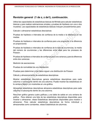 UNIVERSIDAD TECNOLOGICA DE TORREON. INGENIERIA EN TECNOLOGIAS DE LA PRODUCCION.

Revisión general (1 de z, z de1), continuación.
Utilice las capacidades de estadísticas básicas de Minitab para calcular estadísticas
básicas y para realizar estimaciones simples y pruebas de hipótesis con una o dos
muestras. Las capacidades de estadísticas básicas incluyen procedimientos para:
Calcular o almacenar estadísticas descriptivas
Pruebas de hipótesis e intervalos de confianza de la media o la diferencia en las
medias
Pruebas de hipótesis e intervalos de confianza para una proporción o la diferencia
en proporciones
Pruebas de hipótesis e intervalos de confianza de la tasa de ocurrencias, la media
del número de ocurrencias y las diferencias entre ellas para los procesos de
Poisson.
Pruebas de hipótesis e intervalos de confianza para una varianza y para la diferencia
entre dos varianzas
Medición de asociaciones
Pruebas de normalidad de una distribución
Pruebas para determinar si los datos siguen una distribución de Poisson
Cálculo y almacenamiento de estadísticas descriptivas
Mostrar estadísticas descriptivas genera estadísticas descriptivas para cada
columna o subconjunto dentro de una columna. Puede mostrar las estadísticas en
la ventana Sesión y/o mostrarlas en una gráfica.
Almacenar estadísticas descriptivas almacena estadísticas descriptivas para cada
columna o subconjunto dentro de una columna.
Resumen gráfico genera cuatro gráficas y una tabla de salida en una ventana de
gráfica. Para obtener una lista de las estadísticas descriptivas disponibles para
mostrar o almacenar, véase Estadísticas descriptivas disponibles para mostrar o
almacenar. Para calcular estadísticas descriptivas de forma individual y
almacenarlas como constantes, véase Estadísticas de columnas.

19

 