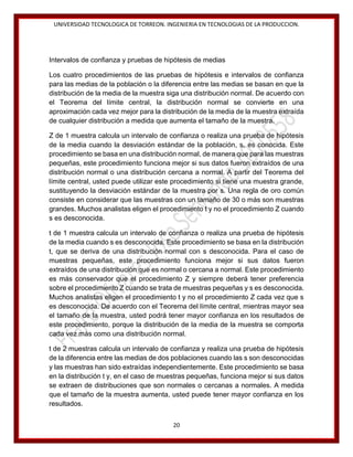 UNIVERSIDAD TECNOLOGICA DE TORREON. INGENIERIA EN TECNOLOGIAS DE LA PRODUCCION.

Intervalos de confianza y pruebas de hipótesis de medias
Los cuatro procedimientos de las pruebas de hipótesis e intervalos de confianza
para las medias de la población o la diferencia entre las medias se basan en que la
distribución de la media de la muestra siga una distribución normal. De acuerdo con
el Teorema del límite central, la distribución normal se convierte en una
aproximación cada vez mejor para la distribución de la media de la muestra extraída
de cualquier distribución a medida que aumenta el tamaño de la muestra.
Z de 1 muestra calcula un intervalo de confianza o realiza una prueba de hipótesis
de la media cuando la desviación estándar de la población, s, es conocida. Este
procedimiento se basa en una distribución normal, de manera que para las muestras
pequeñas, este procedimiento funciona mejor si sus datos fueron extraídos de una
distribución normal o una distribución cercana a normal. A partir del Teorema del
límite central, usted puede utilizar este procedimiento si tiene una muestra grande,
sustituyendo la desviación estándar de la muestra por s. Una regla de oro común
consiste en considerar que las muestras con un tamaño de 30 o más son muestras
grandes. Muchos analistas eligen el procedimiento t y no el procedimiento Z cuando
s es desconocida.
t de 1 muestra calcula un intervalo de confianza o realiza una prueba de hipótesis
de la media cuando s es desconocida. Este procedimiento se basa en la distribución
t, que se deriva de una distribución normal con s desconocida. Para el caso de
muestras pequeñas, este procedimiento funciona mejor si sus datos fueron
extraídos de una distribución que es normal o cercana a normal. Este procedimiento
es más conservador que el procedimiento Z y siempre deberá tener preferencia
sobre el procedimiento Z cuando se trata de muestras pequeñas y s es desconocida.
Muchos analistas eligen el procedimiento t y no el procedimiento Z cada vez que s
es desconocida. De acuerdo con el Teorema del límite central, mientras mayor sea
el tamaño de la muestra, usted podrá tener mayor confianza en los resultados de
este procedimiento, porque la distribución de la media de la muestra se comporta
cada vez más como una distribución normal.
t de 2 muestras calcula un intervalo de confianza y realiza una prueba de hipótesis
de la diferencia entre las medias de dos poblaciones cuando las s son desconocidas
y las muestras han sido extraídas independientemente. Este procedimiento se basa
en la distribución t y, en el caso de muestras pequeñas, funciona mejor si sus datos
se extraen de distribuciones que son normales o cercanas a normales. A medida
que el tamaño de la muestra aumenta, usted puede tener mayor confianza en los
resultados.
20

 