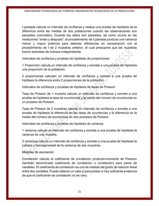 UNIVERSIDAD TECNOLOGICA DE TORREON. INGENIERIA EN TECNOLOGIAS DE LA PRODUCCION.

t pareada calcula un intervalo de confianza y realiza una prueba de hipótesis de la
diferencia entre las medias de dos poblaciones cuando las observaciones son
pareadas (coinciden). Cuando los datos son pareados, tal como ocurre en las
mediciones "antes y después", el procedimiento de t pareada produce una varianza
menor y mayor potencia para detectar diferencias en comparación con el
procedimiento de t de 2 muestras anterior, el cual presupone que las muestras
fueron extraídas de manera independiente.
Intervalos de confianza y pruebas de hipótesis de proporciones
1 Proporción calcula un intervalo de confianza y somete a una prueba de hipótesis
una proporción de la población.
2 proporciones calculan un intervalo de confianza y somete a una prueba de
hipótesis la diferencia entre 2 proporciones de la población.
Intervalos de confianza y pruebas de hipótesis de tasas de Poisson
Tasa de Poisson de 1 muestra calcula un intervalo de confianza y somete a una
prueba de hipótesis la tasa de ocurrencias y la media del número de ocurrencias en
un proceso de Poisson.
Tasa de Poisson de 2 muestras calcula un intervalo de confianza y somete a una
prueba de hipótesis la diferencia en las tasas de ocurrencias y la diferencia en la
media del número de ocurrencias en dos procesos de Poisson.
Intervalos de confianza y pruebas de hipótesis de varianza
1 varianza calcula un intervalo de confianza y somete a una prueba de hipótesis la
varianza de una muestra.
2 varianzas calcula un intervalo de confianza y somete a una prueba de hipótesis la
calidad u homogeneidad de la varianza de dos muestras.
Medidas de asociación
Correlación calcula el coeficiente de correlación producto-momento de Pearson
(también denominado coeficiente de correlación o correlación) para pares de
variables. El coeficiente de correlación es una de medida del grado de relación lineal
entre dos variables. Puede obtener un valor p para probar si hay suficiente evidencia
de que el coeficiente de correlación no es cero.

21

 
