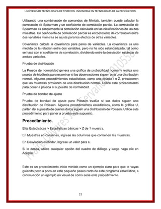UNIVERSIDAD TECNOLOGICA DE TORREON. INGENIERIA EN TECNOLOGIAS DE LA PRODUCCION.

Utilizando una combinación de comandos de Minitab, también puede calcular la
correlación de Spearman y un coeficiente de correlación parcial. La correlación de
Spearman es simplemente la correlación calculada en las clasificaciones de las dos
muestras. Un coeficiente de correlación parcial es el coeficiente de correlación entre
dos variables mientras se ajusta para los efectos de otras variables.
Covarianza calcula la covarianza para pares de variables. La covarianza es una
medida de la relación entre dos variables, pero no ha sido estandarizada, tal como
se hace con el coeficiente de correlación, dividiendo entre la desviación estándar de
ambas variables.
Prueba de distribución
La Prueba de normalidad genera una gráfica de probabilidad normal y realiza una
prueba de hipótesis para examinar si las observaciones siguen o no una distribución
normal. Algunos procedimientos estadísticos, como una prueba t o Z, presuponen
que las muestras provienen de una distribución normal. Utilice este procedimiento
para poner a prueba el supuesto de normalidad.
Prueba de bondad de ajuste
Prueba de bondad de ajuste para Poisson evalúa si sus datos siguen una
distribución de Poisson. Algunos procedimientos estadísticos, como la gráfica U,
parten del supuesto de que los datos siguen una distribución de Poisson. Utilice este
procedimiento para poner a prueba este supuesto.

Procedimiento.
Elija Estadísticas > Estadísticas básicas > Z de 1 muestra.
En Muestras en columnas, ingrese las columnas que contienen las muestras.
En Desviación estándar, ingrese un valor para s.
Si lo desea, utilice cualquier opción del cuadro de diálogo y luego haga clic en
Aceptar.

Este es un procedimiento inicio minitab como un ejemplo claro para que te vayas
guiando poco a poco en este pequeño paseo corto de este programa estadístico, a
continuación un ejemplo en visual de como seria este procedimiento.

22

 